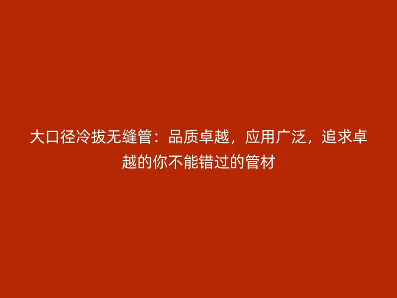 大口徑冷拔無縫管：品質卓越，應用廣泛，追求卓越的你不能錯過的管材