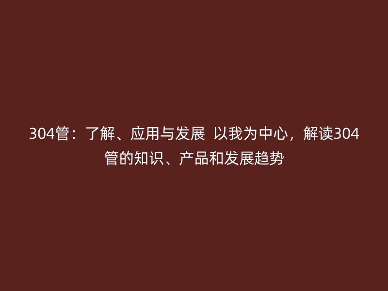 304管：了解、應用與發(fā)展  以我為中心，解讀304管的知識、產(chǎn)品和發(fā)展趨勢