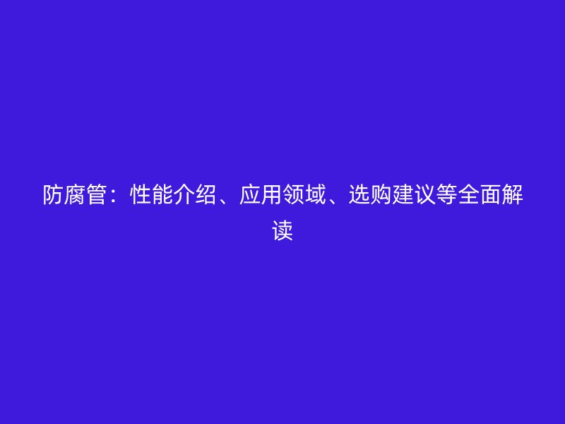 防腐管：性能介紹、應(yīng)用領(lǐng)域、選購建議等全面解讀