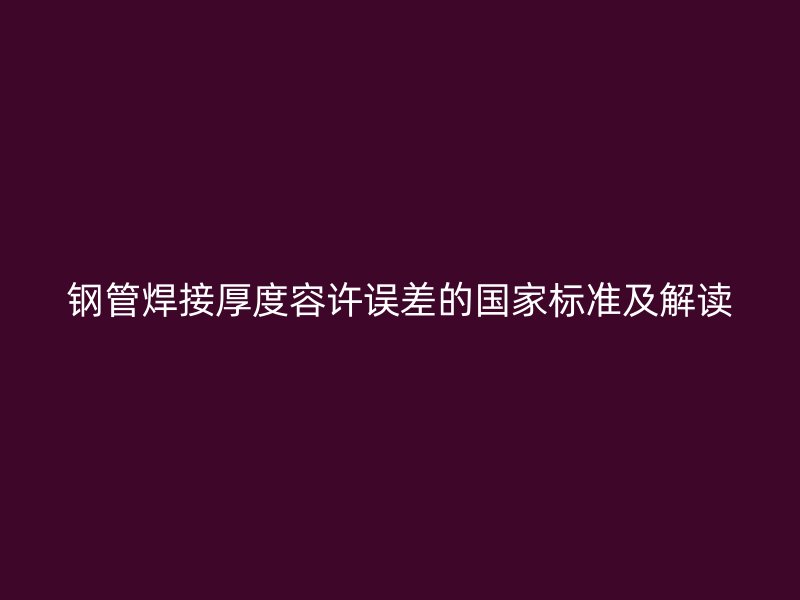 鋼管焊接厚度容許誤差的國(guó)家標(biāo)準(zhǔn)及解讀