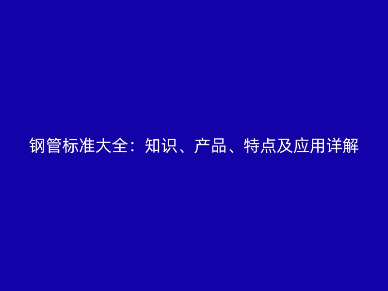 鋼管標(biāo)準(zhǔn)大全：知識(shí)、產(chǎn)品、特點(diǎn)及應(yīng)用詳解