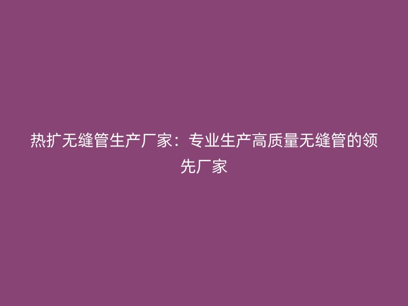 熱擴無縫管生產(chǎn)廠家：專業(yè)生產(chǎn)高質量無縫管的領先廠家