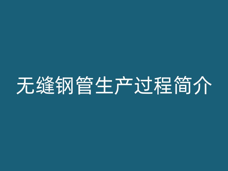 無(wú)縫鋼管生產(chǎn)過(guò)程簡(jiǎn)介