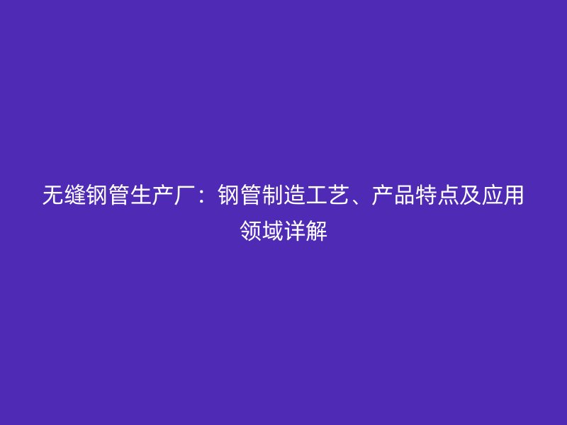 無(wú)縫鋼管生產(chǎn)廠：鋼管制造工藝、產(chǎn)品特點(diǎn)及應(yīng)用領(lǐng)域詳解