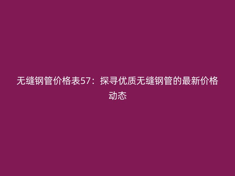 無縫鋼管價格表57：探尋優(yōu)質(zhì)無縫鋼管的最新價格動態(tài)