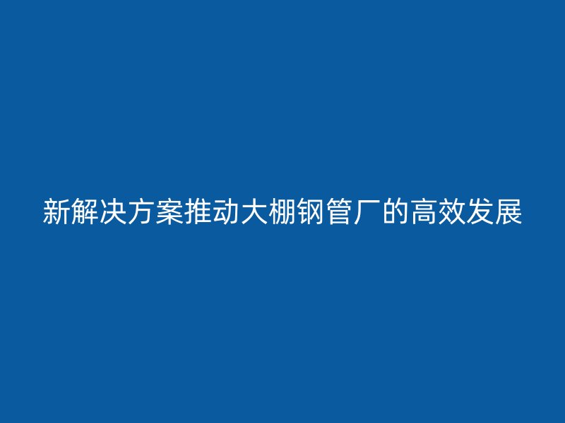 新解決方案推動(dòng)大棚鋼管廠的高效發(fā)展