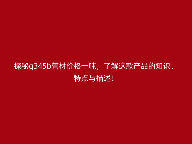 探秘q345b管材價(jià)格一噸，了解這款產(chǎn)品的知識、特點(diǎn)與描述！