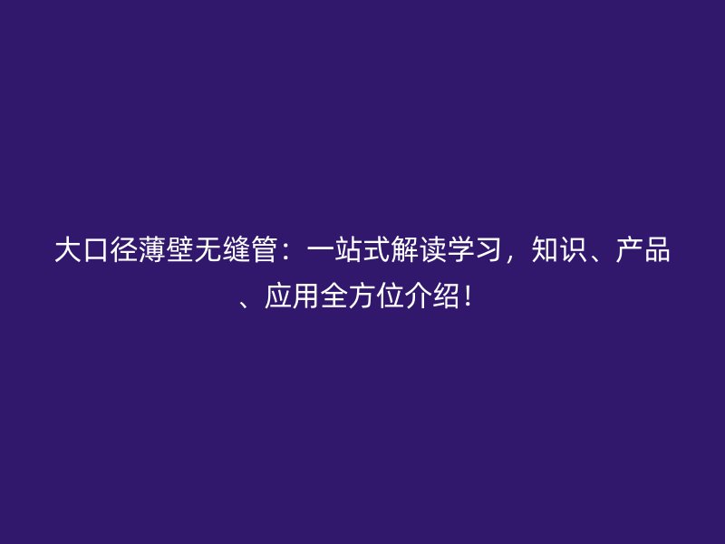 大口徑薄壁無縫管：一站式解讀學(xué)習(xí)，知識、產(chǎn)品、應(yīng)用全方位介紹！