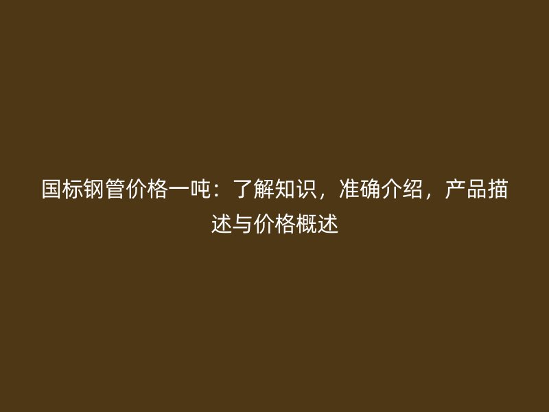 國標(biāo)鋼管價(jià)格一噸：了解知識(shí)，準(zhǔn)確介紹，產(chǎn)品描述與價(jià)格概述