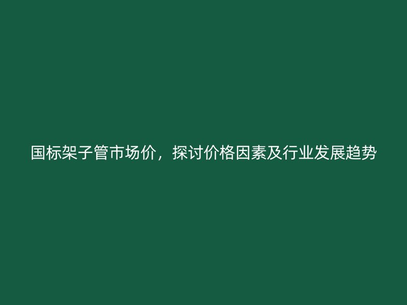 國標架子管市場價，探討價格因素及行業(yè)發(fā)展趨勢