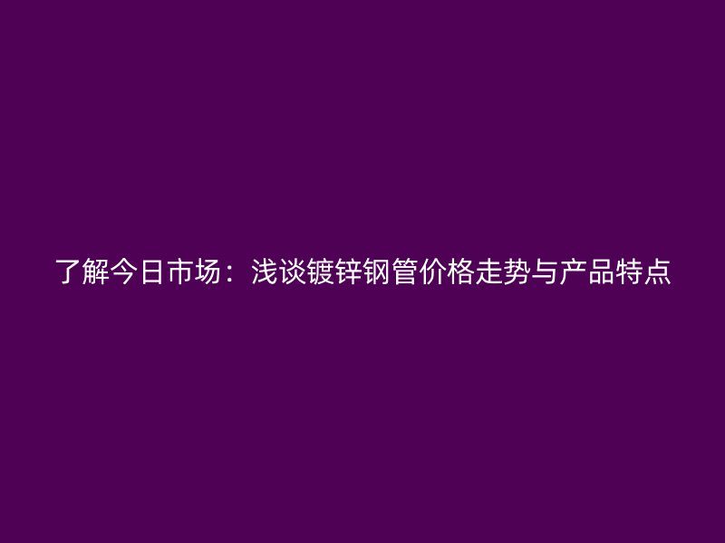 了解今日市場：淺談鍍鋅鋼管價格走勢與產品特點