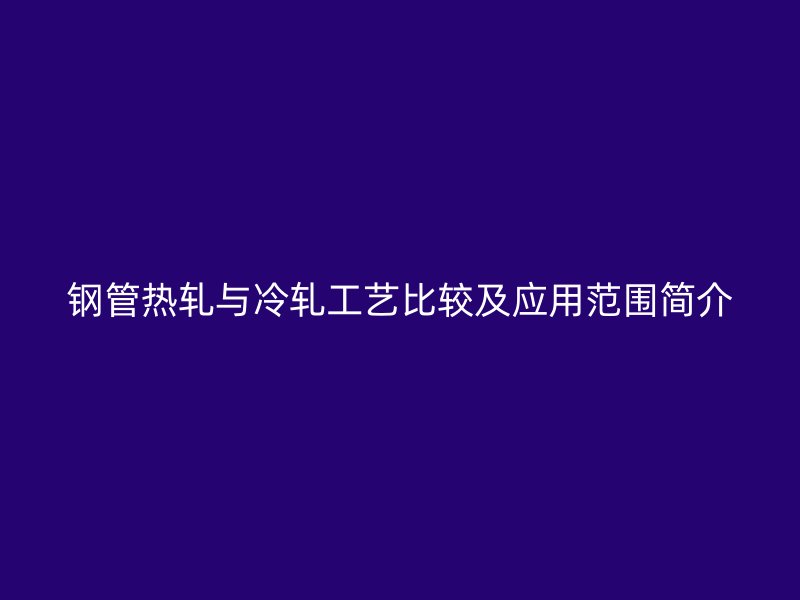 鋼管熱軋與冷軋工藝比較及應(yīng)用范圍簡(jiǎn)介