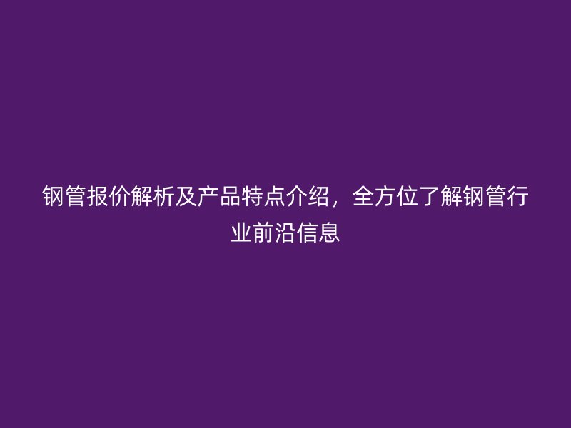 鋼管報價解析及產品特點介紹，全方位了解鋼管行業(yè)前沿信息