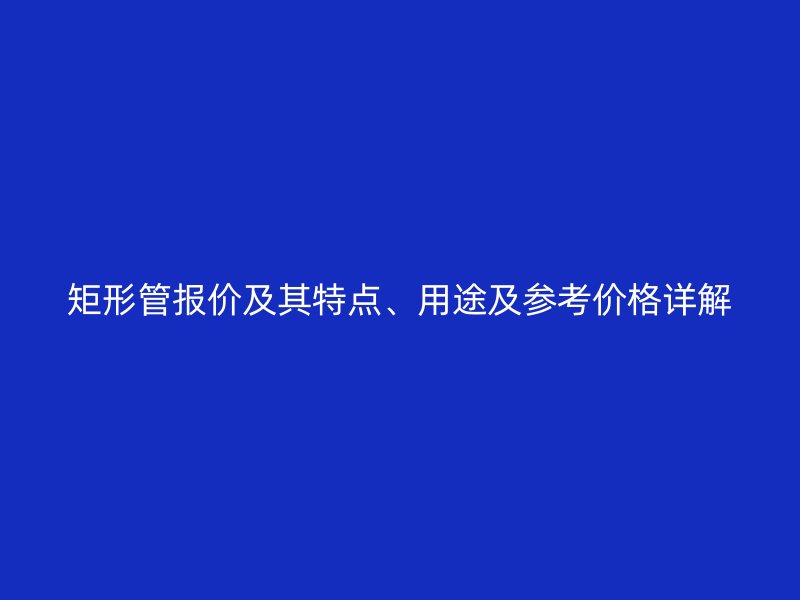 矩形管報(bào)價(jià)及其特點(diǎn)、用途及參考價(jià)格詳解