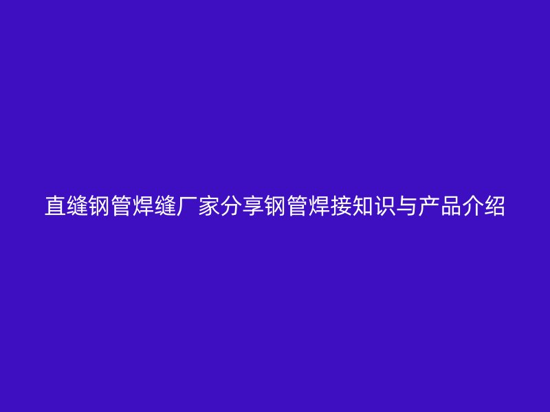 直縫鋼管焊縫廠家分享鋼管焊接知識(shí)與產(chǎn)品介紹