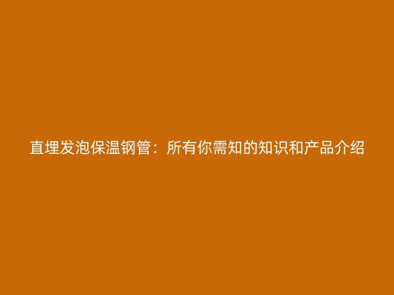 直埋發(fā)泡保溫鋼管：所有你需知的知識和產品介紹