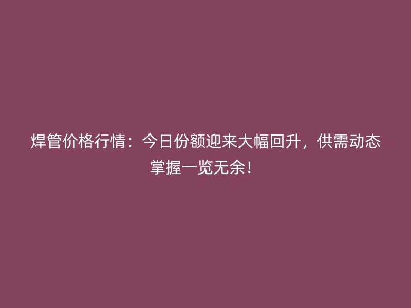 焊管價格行情：今日份額迎來大幅回升，供需動態(tài)掌握一覽無余！