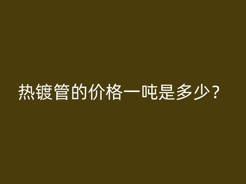 熱鍍管的價(jià)格一噸是多少？