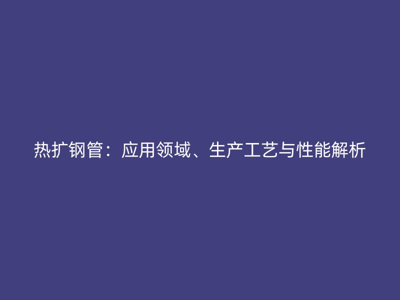 熱擴(kuò)鋼管：應(yīng)用領(lǐng)域、生產(chǎn)工藝與性能解析