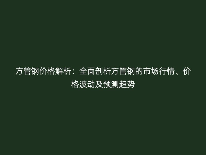 方管鋼價格解析：全面剖析方管鋼的市場行情、價格波動及預(yù)測趨勢