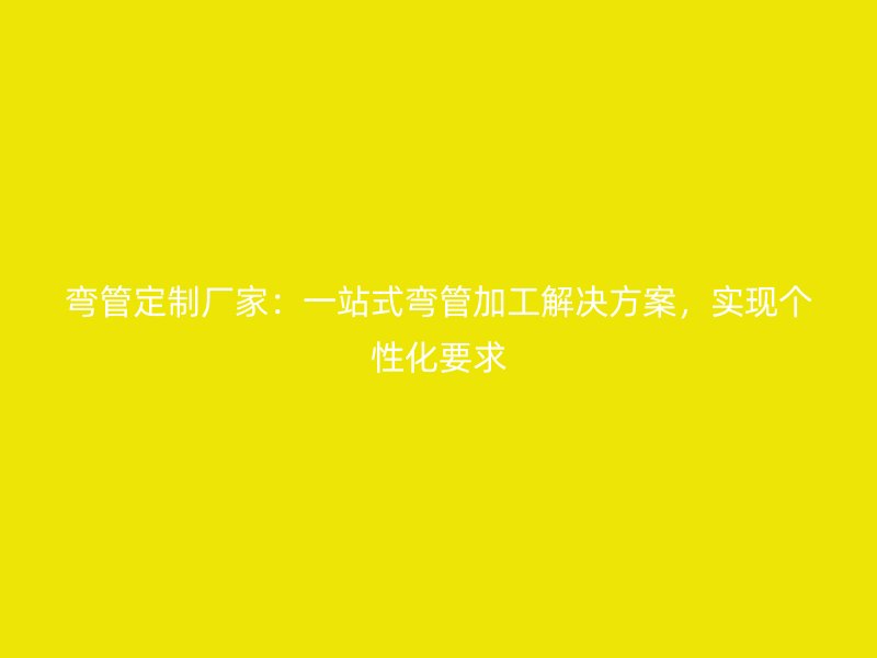 彎管定制廠家：一站式彎管加工解決方案，實(shí)現(xiàn)個(gè)性化要求