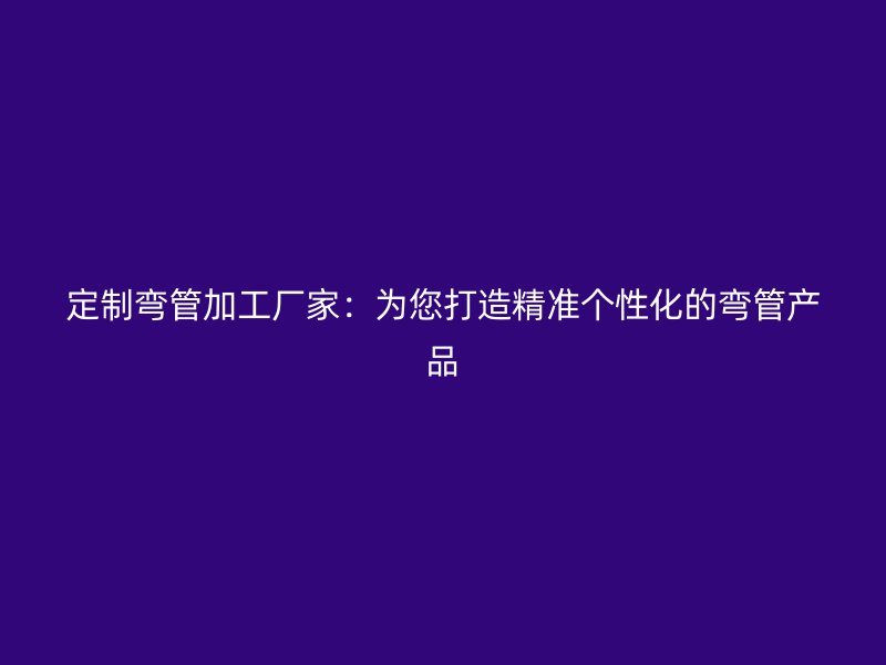 定制彎管加工廠家：為您打造精準(zhǔn)個性化的彎管產(chǎn)品