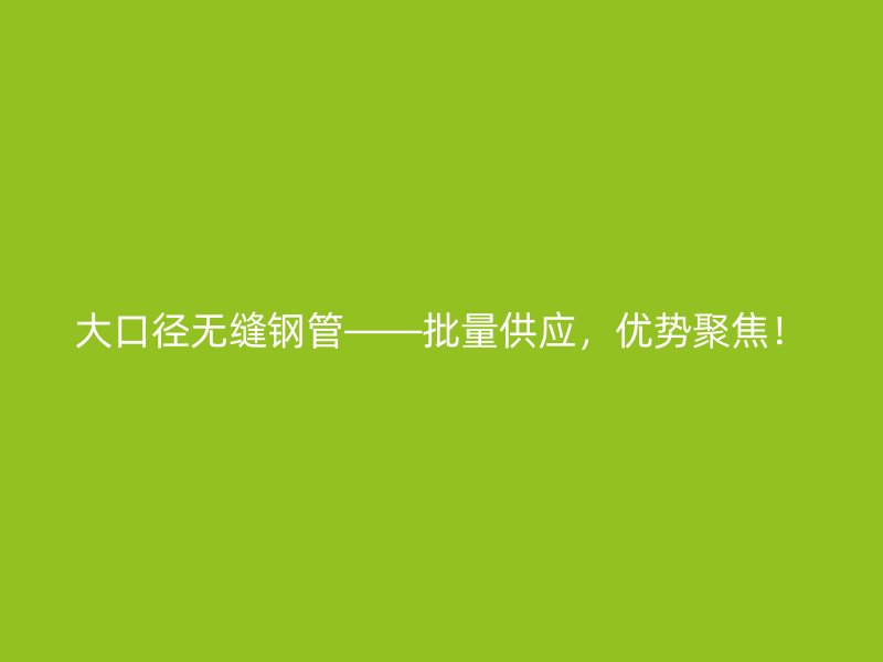 大口徑無縫鋼管——批量供應，優(yōu)勢聚焦！