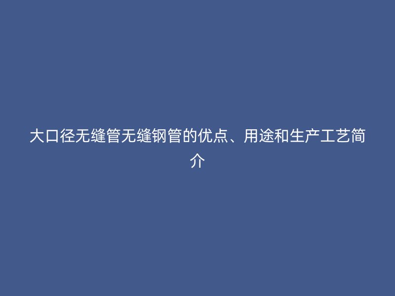 大口徑無縫管無縫鋼管的優(yōu)點、用途和生產(chǎn)工藝簡介