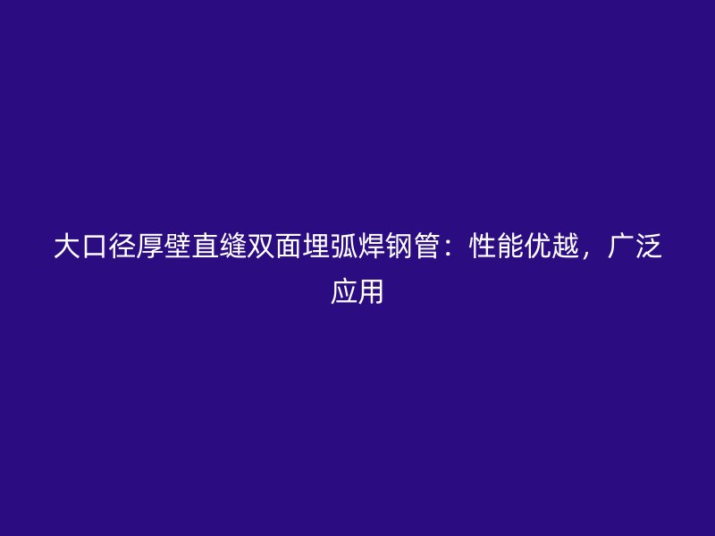 大口徑厚壁直縫雙面埋弧焊鋼管：性能優(yōu)越，廣泛應(yīng)用