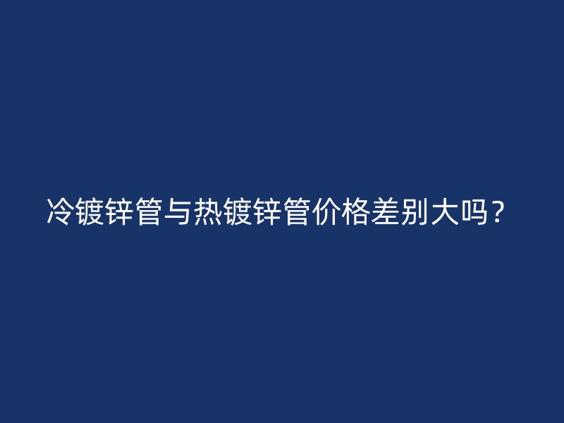 冷鍍鋅管與熱鍍鋅管價(jià)格差別大嗎？