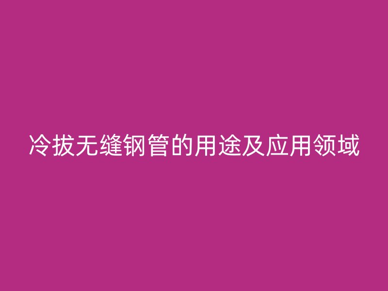 冷拔無縫鋼管的用途及應(yīng)用領(lǐng)域