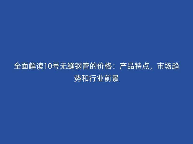 全面解讀10號無縫鋼管的價格：產品特點，市場趨勢和行業(yè)前景