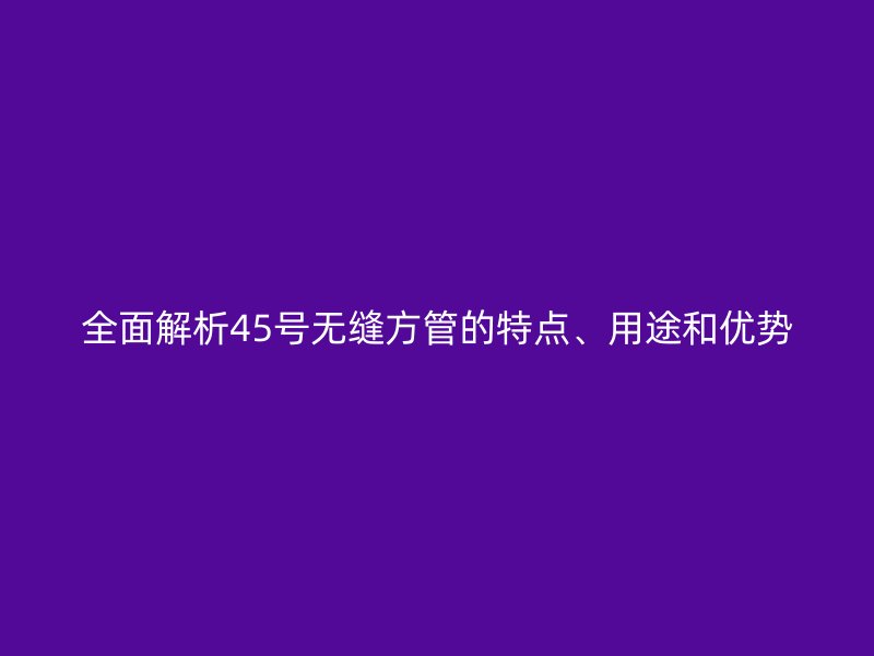 全面解析45號(hào)無(wú)縫方管的特點(diǎn)、用途和優(yōu)勢(shì)