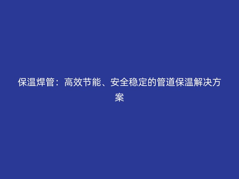 保溫焊管：高效節(jié)能、安全穩(wěn)定的管道保溫解決方案