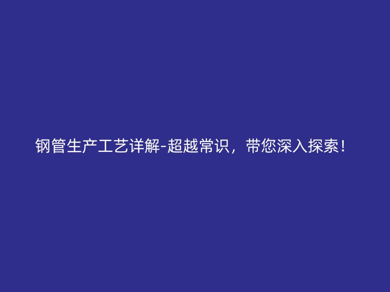鋼管生產(chǎn)工藝詳解-超越常識，帶您深入探索！