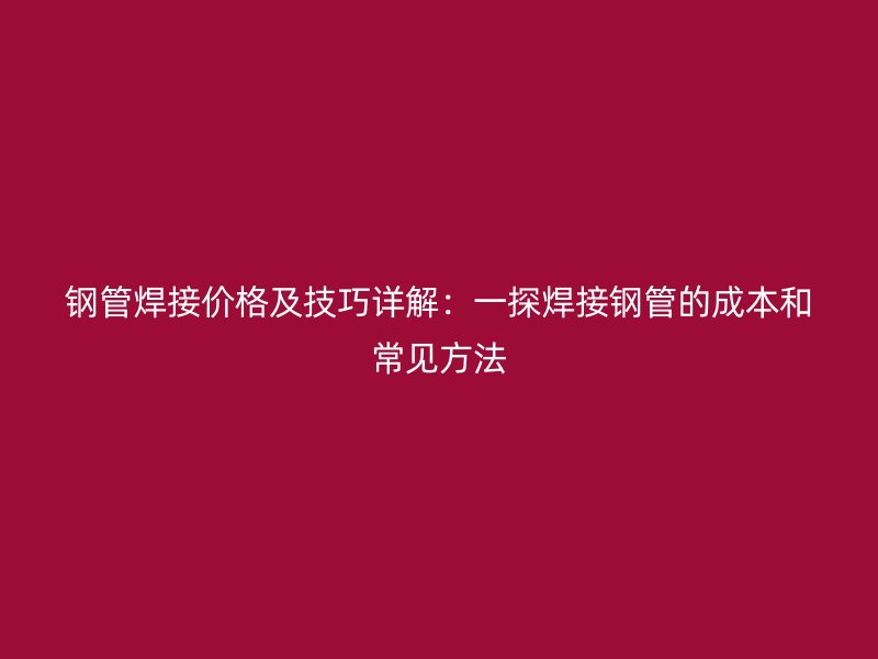 鋼管焊接價格及技巧詳解：一探焊接鋼管的成本和常見方法