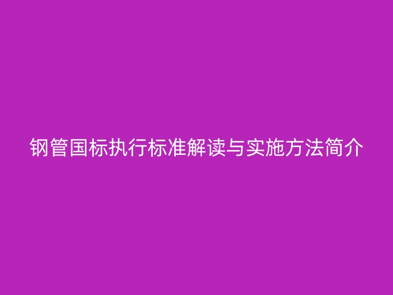 鋼管國(guó)標(biāo)執(zhí)行標(biāo)準(zhǔn)解讀與實(shí)施方法簡(jiǎn)介