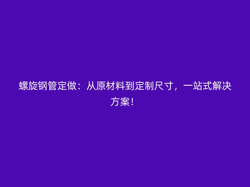 螺旋鋼管定做：從原材料到定制尺寸，一站式解決方案！