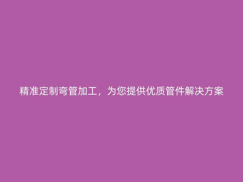 精準(zhǔn)定制彎管加工，為您提供優(yōu)質(zhì)管件解決方案