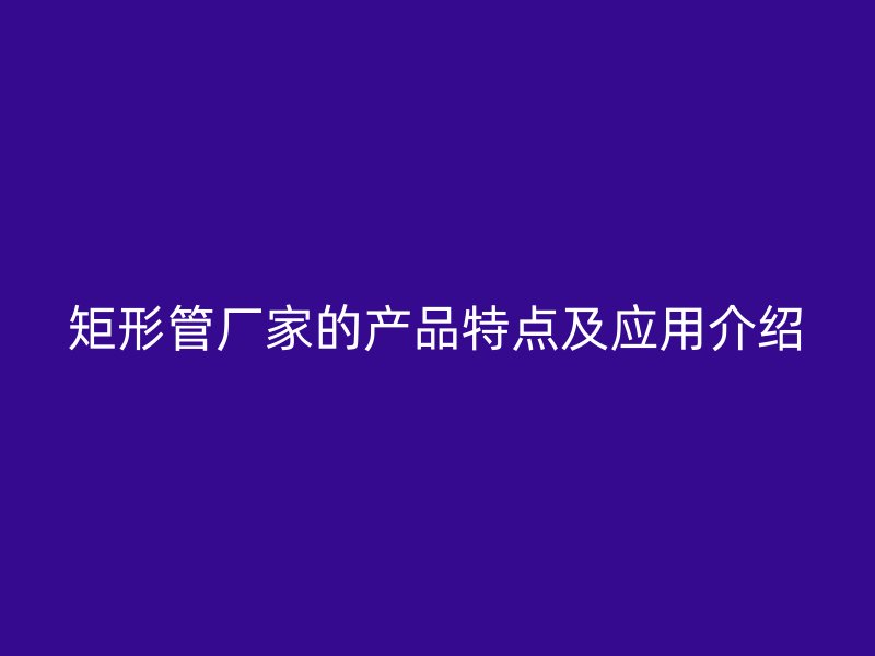 矩形管廠家的產(chǎn)品特點及應(yīng)用介紹