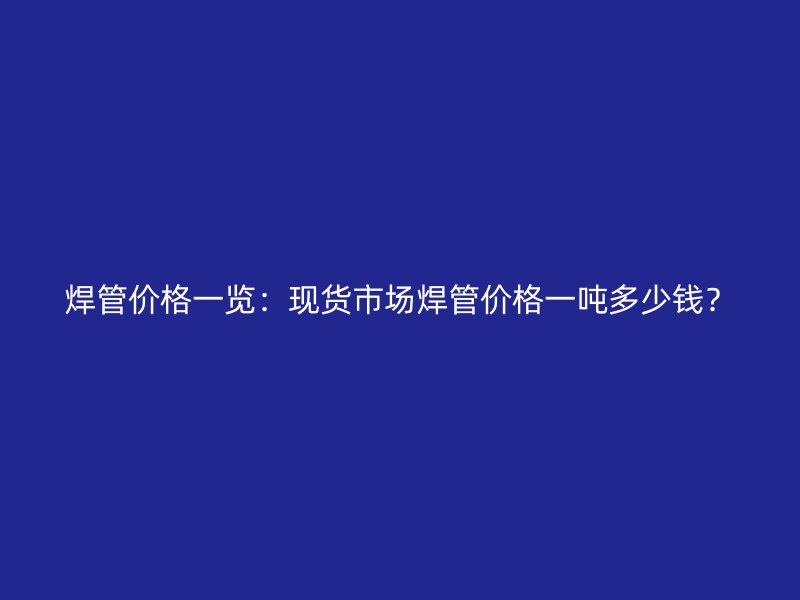焊管價(jià)格一覽：現(xiàn)貨市場焊管價(jià)格一噸多少錢？