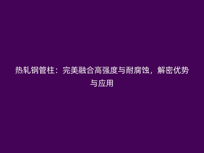 熱軋鋼管柱：完美融合高強度與耐腐蝕，解密優(yōu)勢與應用