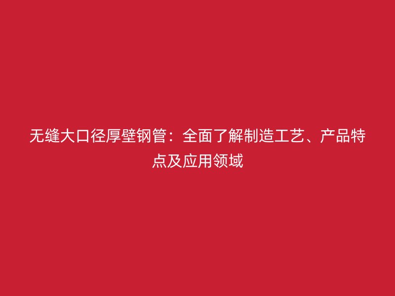 無縫大口徑厚壁鋼管：全面了解制造工藝、產(chǎn)品特點及應(yīng)用領(lǐng)域