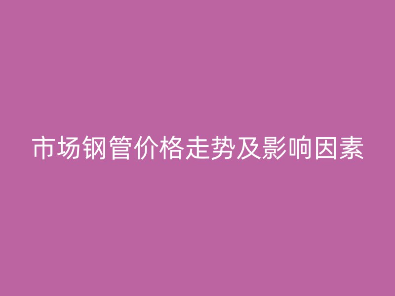 市場(chǎng)鋼管價(jià)格走勢(shì)及影響因素