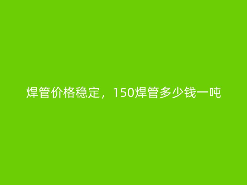 焊管價(jià)格穩(wěn)定，150焊管多少錢(qián)一噸