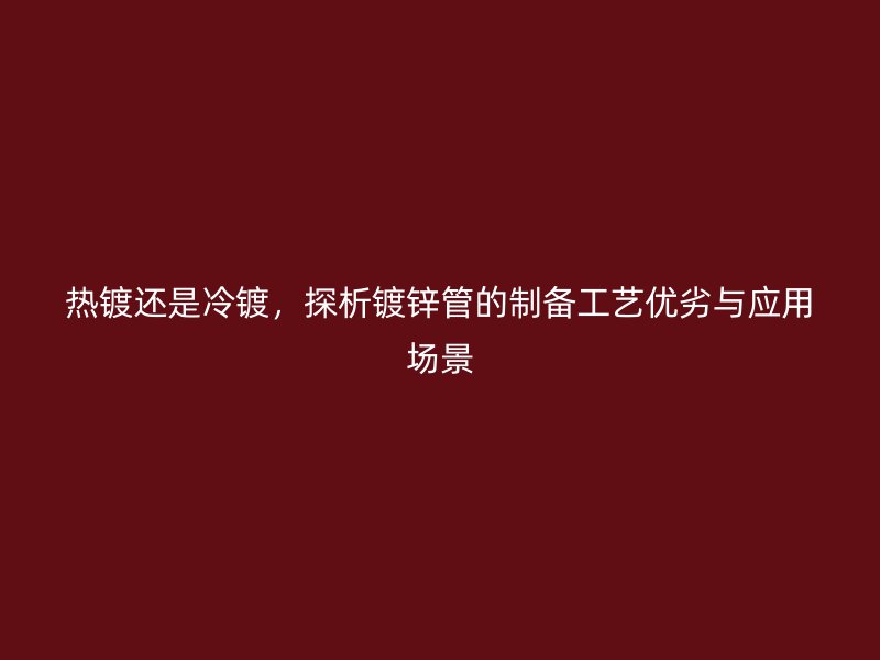 熱鍍還是冷鍍，探析鍍鋅管的制備工藝優(yōu)劣與應(yīng)用場(chǎng)景