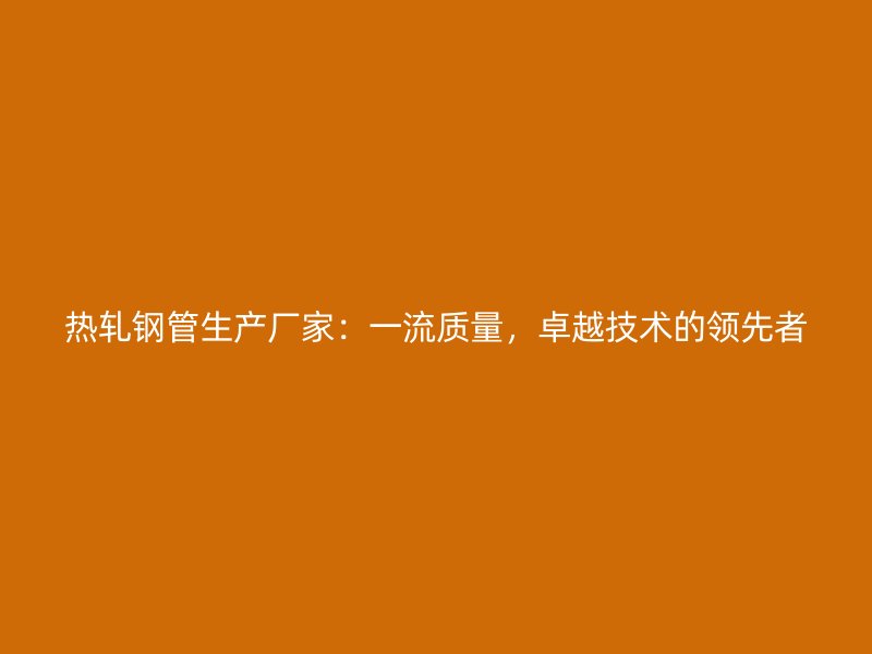 熱軋鋼管生產(chǎn)廠家：一流質(zhì)量，卓越技術(shù)的領(lǐng)先者