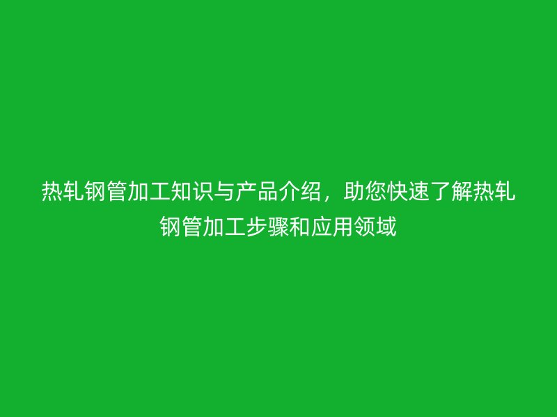 熱軋鋼管加工知識(shí)與產(chǎn)品介紹，助您快速了解熱軋鋼管加工步驟和應(yīng)用領(lǐng)域