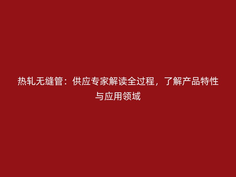 熱軋無縫管：供應專家解讀全過程，了解產品特性與應用領域