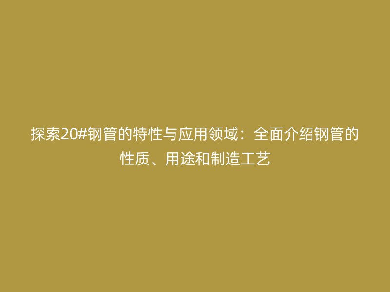 探索20#鋼管的特性與應(yīng)用領(lǐng)域：全面介紹鋼管的性質(zhì)、用途和制造工藝